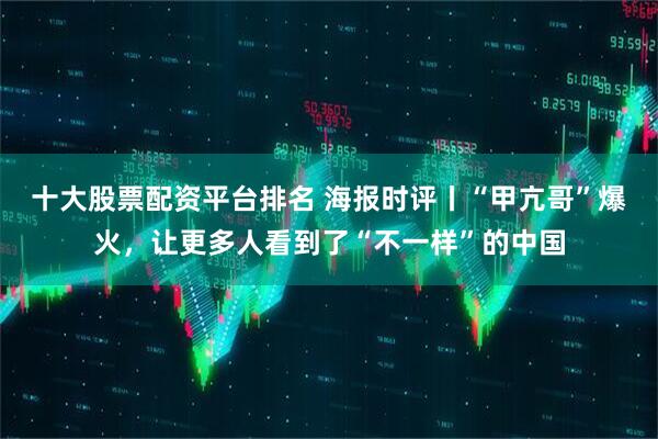 十大股票配资平台排名 海报时评丨“甲亢哥”爆火，让更多人看到了“不一样”的中国