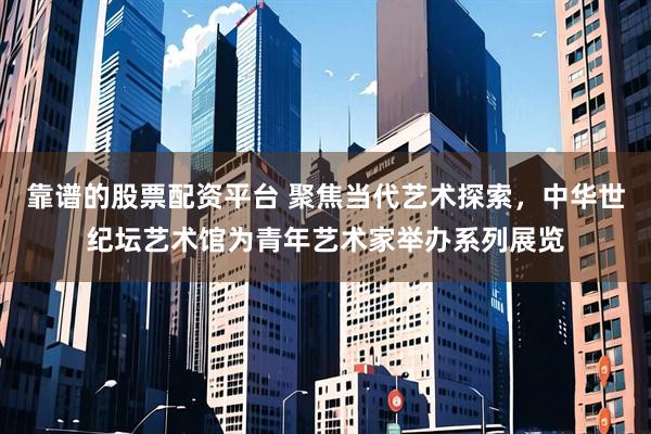 靠谱的股票配资平台 聚焦当代艺术探索，中华世纪坛艺术馆为青年艺术家举办系列展览