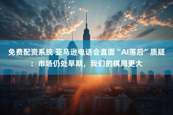 免费配资系统 亚马逊电话会直面“AI落后”质疑：市场仍处早期，我们的棋局更大