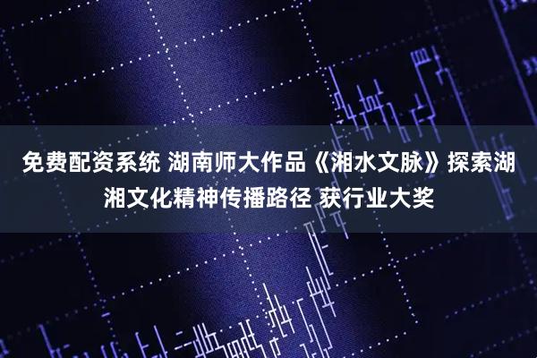 免费配资系统 湖南师大作品《湘水文脉》探索湖湘文化精神传播路径 获行业大奖
