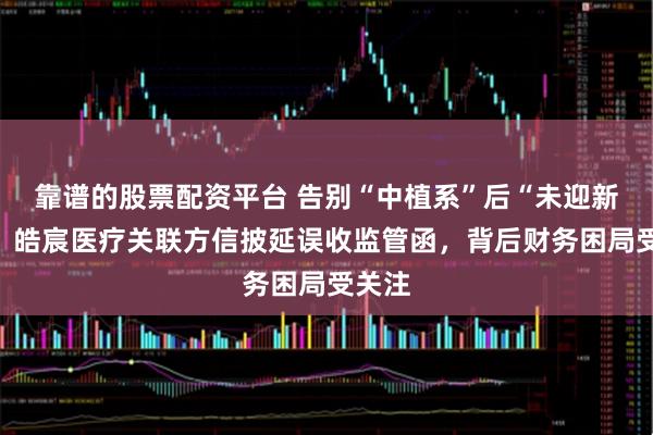 靠谱的股票配资平台 告别“中植系”后“未迎新生”：皓宸医疗关联方信披延误收监管函，背后财务困局受关注